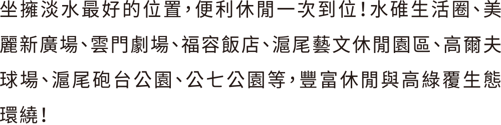 坐擁淡水最好的位置，便利休閒一次到位！水碓生活圈、美麗新廣場、雲門劇場、福容飯店、滬尾藝文休閒園區、高爾夫球場、滬尾砲台公園、公七公園等，豐富休閒與高綠覆生態環繞！